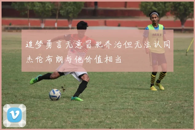 追梦勇言无意冒犯乔治但无法认同杰伦布朗与他价值相当