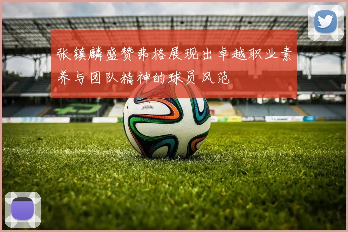 张镇麟盛赞弗格展现出卓越职业素养与团队精神的球员风范