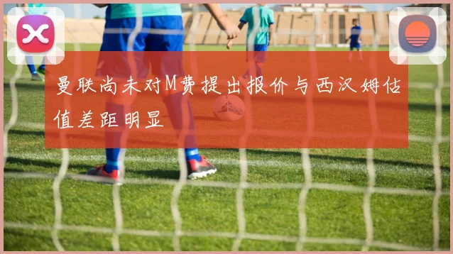 曼联尚未对M费提出报价与西汉姆估值差距明显