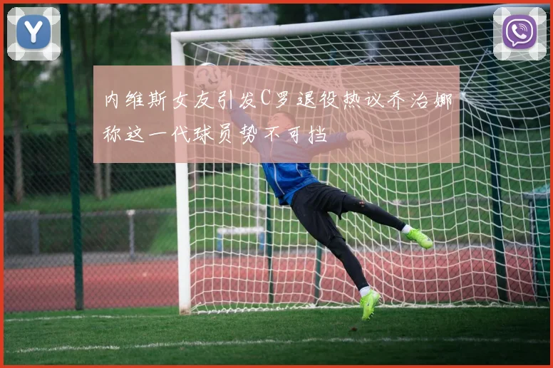 内维斯女友引发C罗退役热议乔治娜称这一代球员势不可挡