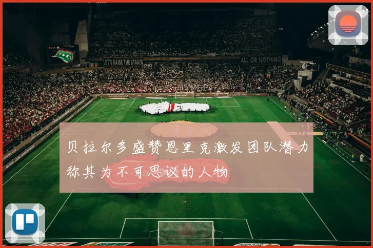 贝拉尔多盛赞恩里克激发团队潜力称其为不可思议的人物