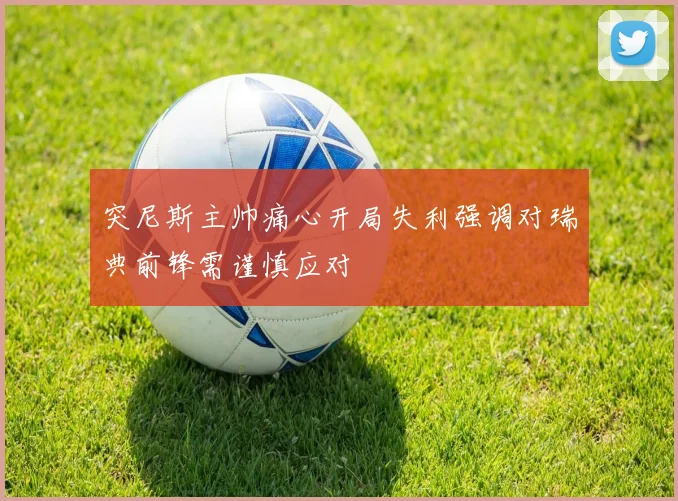 突尼斯主帅痛心开局失利强调对瑞典前锋需谨慎应对