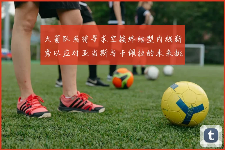 火箭队或将寻求空接终结型内线新秀以应对亚当斯与卡佩拉的未来挑战