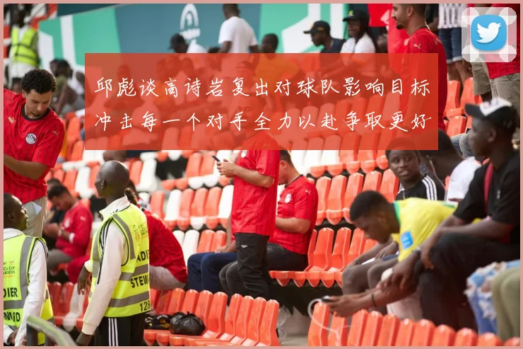 邱彪谈高诗岩复出对球队影响目标冲击每一个对手全力以赴争取更好成绩