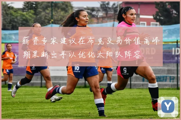 薪资专家建议在布克交易价值高峰期果断出手以优化太阳队阵容