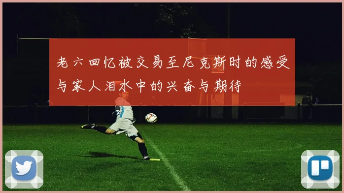 老六回忆被交易至尼克斯时的感受与家人泪水中的兴奋与期待