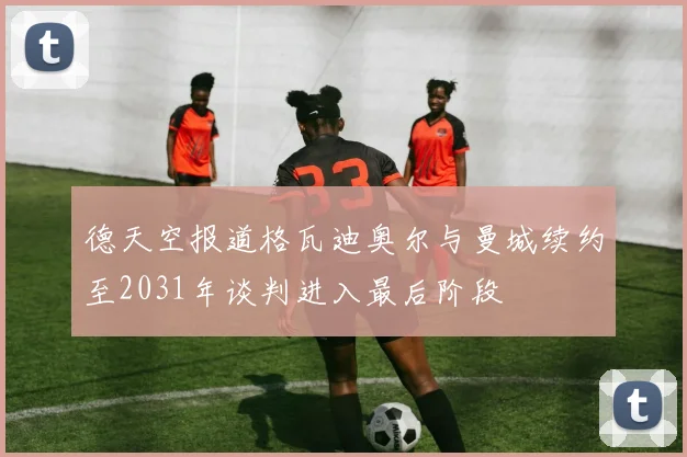 德天空报道格瓦迪奥尔与曼城续约至2031年谈判进入最后阶段