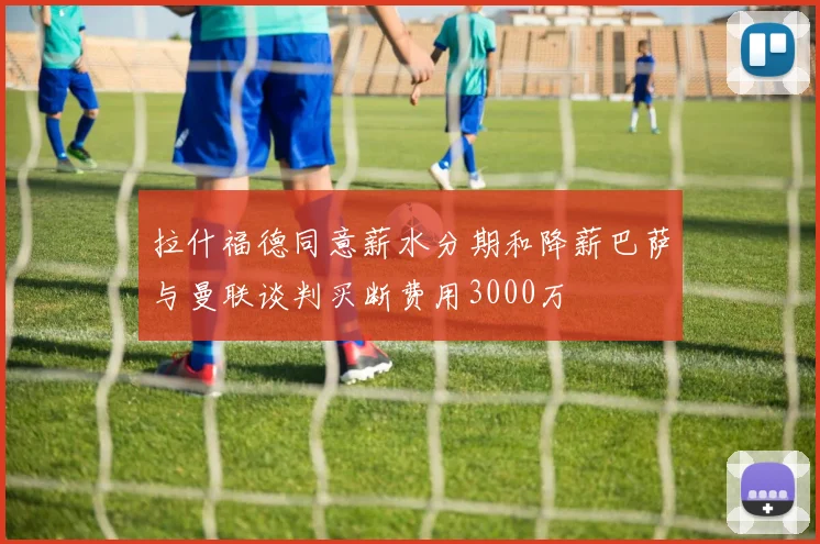 拉什福德同意薪水分期和降薪巴萨与曼联谈判买断费用3000万