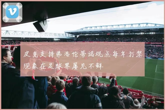 皮克支持弗洛伦蒂诺观点每年打架现象在足球界屡见不鲜