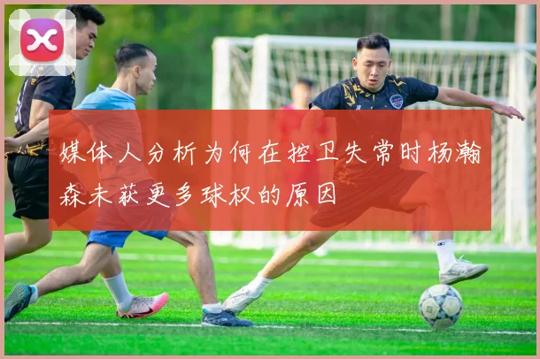 媒体人分析为何在控卫失常时杨瀚森未获更多球权的原因